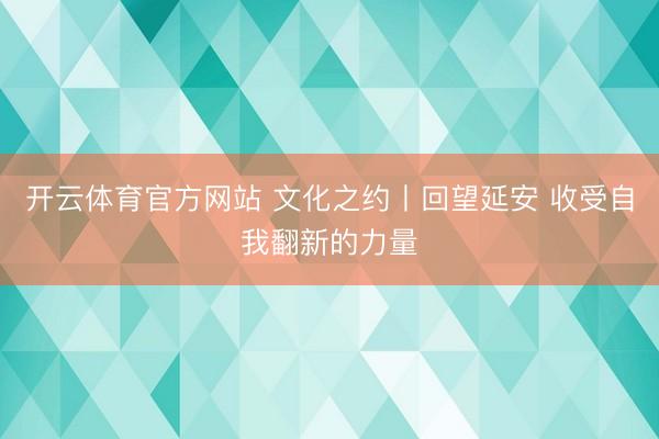 开云体育官方网站 文化之约丨回望延安 收受自我翻新的力量