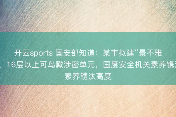 开云sports 国安部知道：某市拟建“景不雅住宅”，16层以上可鸟瞰涉密单元，国度安全机关素养镌汰高度