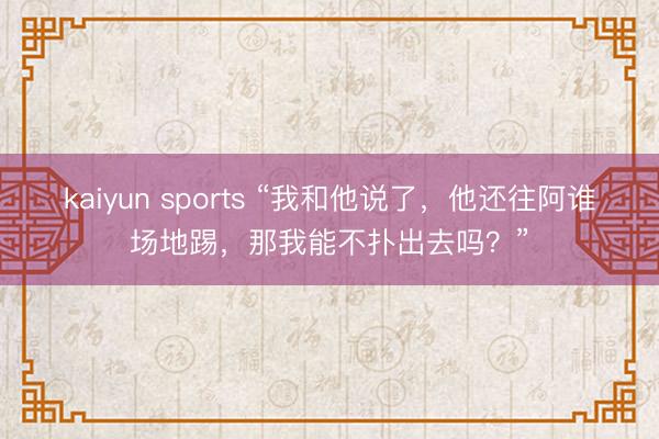 kaiyun sports “我和他说了，他还往阿谁场地踢，那我能不扑出去吗？”
