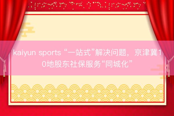 kaiyun sports “一站式”解决问题，京津冀10地股东社保服务“同城化”