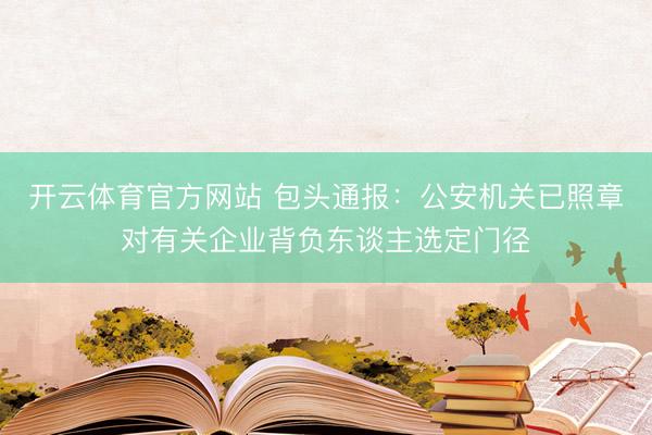 开云体育官方网站 包头通报：公安机关已照章对有关企业背负东谈主选定门径