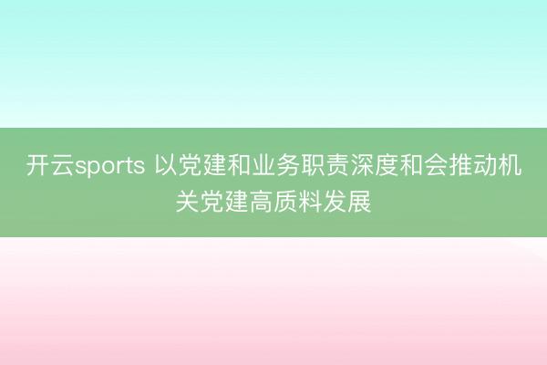 开云sports 以党建和业务职责深度和会推动机关党建高质料发展