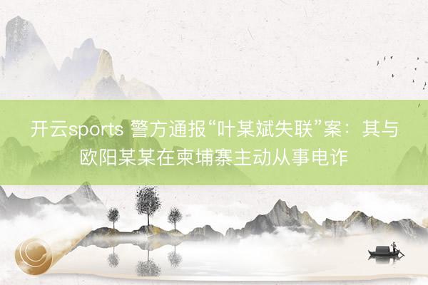 开云sports 警方通报“叶某斌失联”案：其与欧阳某某在柬埔寨主动从事电诈