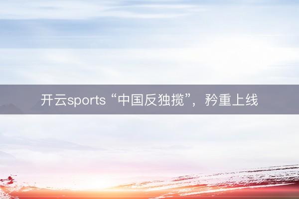 开云sports “中国反独揽”，矜重上线