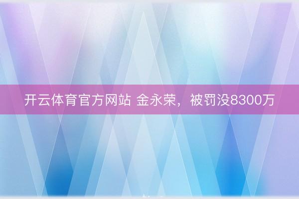 开云体育官方网站 金永荣，被罚没8300万