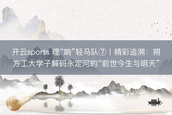 开云sports 理“响”轻马队⑦丨精彩追溯：朔方工大学子解码永定河的“前世今生与明天”