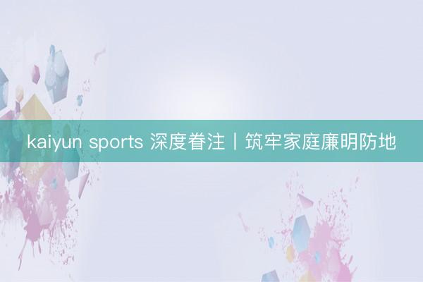 kaiyun sports 深度眷注丨筑牢家庭廉明防地