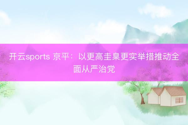开云sports 京平：以更高圭臬更实举措推动全面从严治党