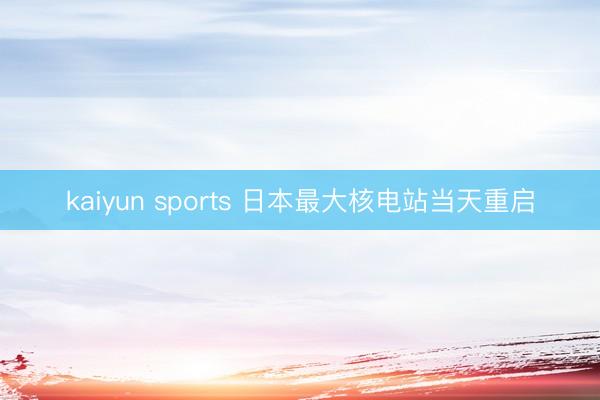 kaiyun sports 日本最大核电站当天重启
