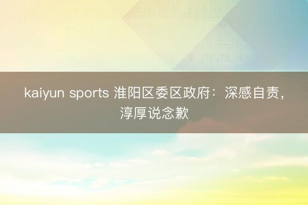 kaiyun sports 淮阳区委区政府：深感自责，淳厚说念歉