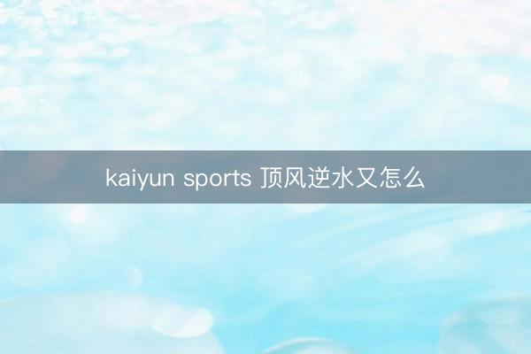 kaiyun sports 顶风逆水又怎么