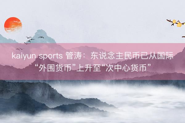 kaiyun sports 管涛：东说念主民币已从国际“外围货币”上升至“次中心货币”