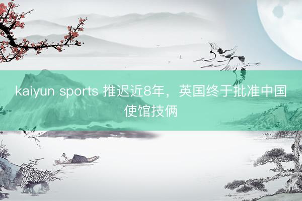 kaiyun sports 推迟近8年，英国终于批准中国使馆技俩