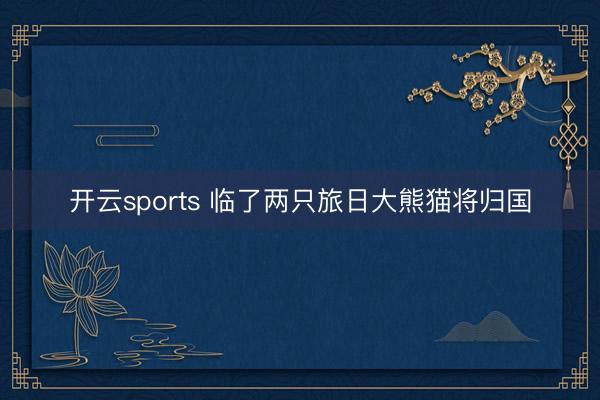 开云sports 临了两只旅日大熊猫将归国
