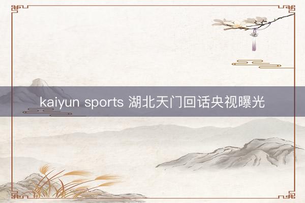 kaiyun sports 湖北天门回话央视曝光