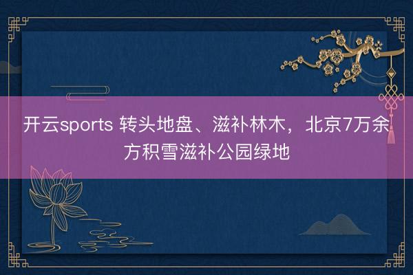 开云sports 转头地盘、滋补林木，北京7万余方积雪滋补公园绿地