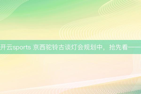 开云sports 京西驼铃古谈灯会规划中，抢先看——
