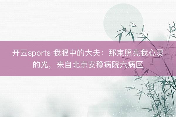 开云sports 我眼中的大夫：那束照亮我心灵的光，来自北京安稳病院六病区