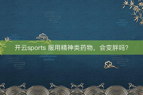 开云sports 服用精神类药物，会变胖吗？