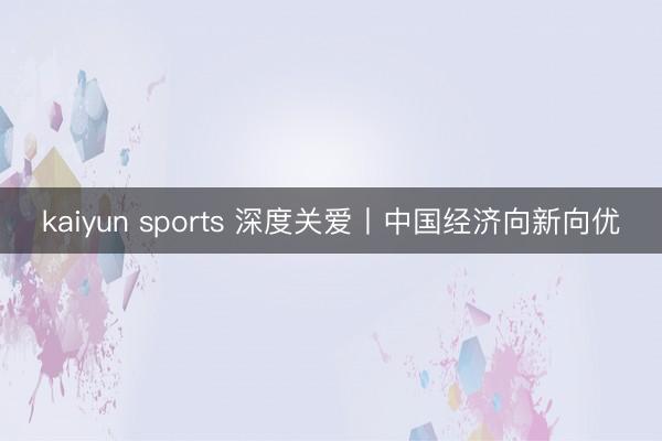 kaiyun sports 深度关爱丨中国经济向新向优