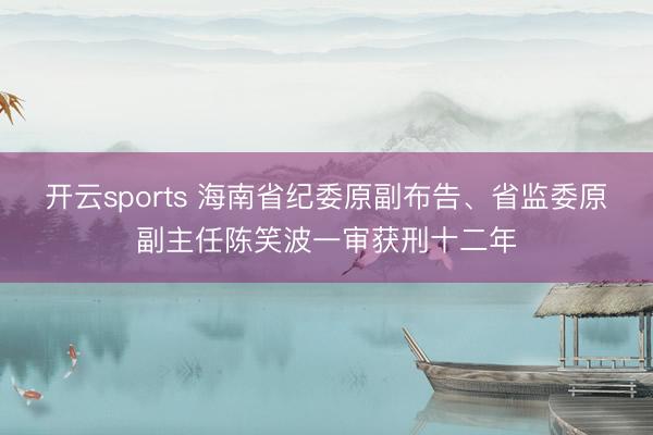 开云sports 海南省纪委原副布告、省监委原副主任陈笑波一审获刑十二年