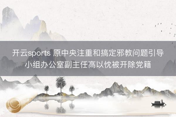 开云sports 原中央注重和搞定邪教问题引导小组办公室副主任高以忱被开除党籍