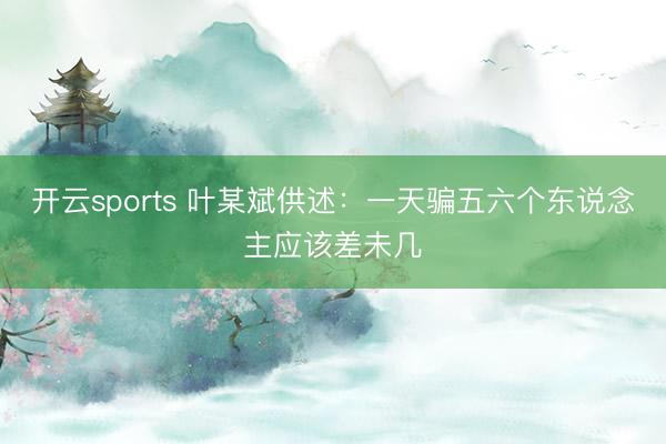 开云sports 叶某斌供述：一天骗五六个东说念主应该差未几