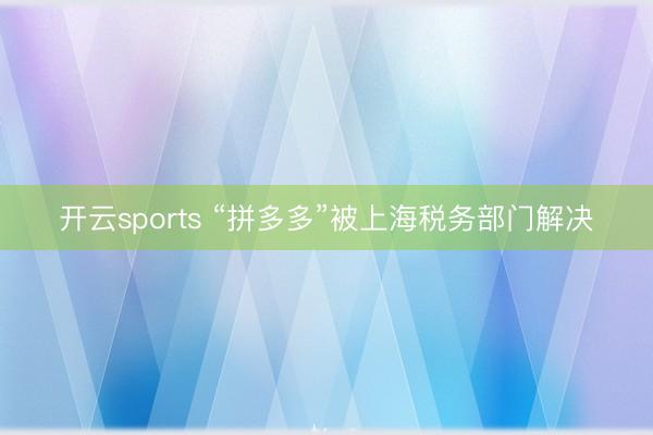 开云sports “拼多多”被上海税务部门解决