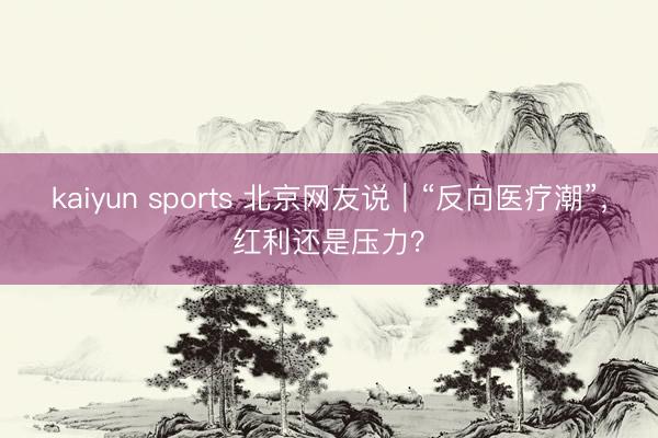 kaiyun sports 北京网友说｜“反向医疗潮”，红利还是压力？