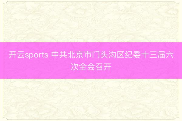 开云sports 中共北京市门头沟区纪委十三届六次全会召开