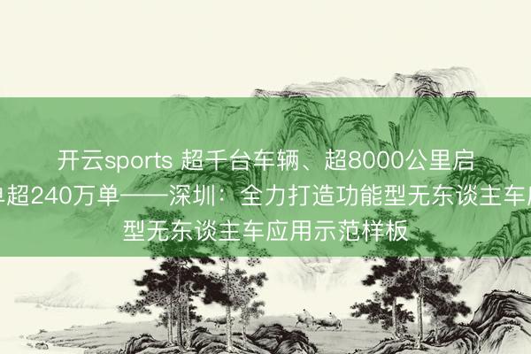 开云sports 超千台车辆、超8000公里启动澄莹、月单超240万单——深圳：全力打造功能型无东谈主车应用示范样板