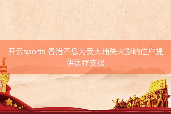 开云sports 香港不息为受大埔失火影响住户提供医疗支援