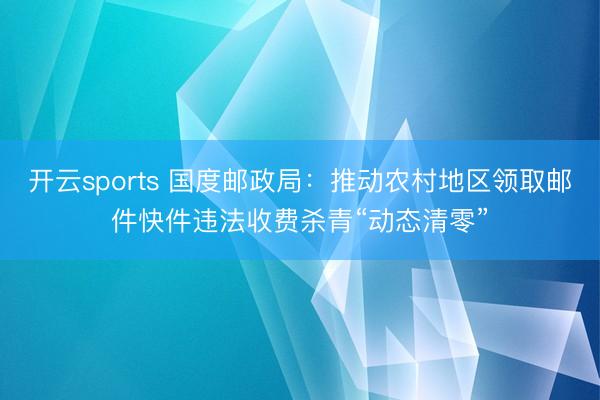 开云sports 国度邮政局：推动农村地区领取邮件快件违法收费杀青“动态清零”