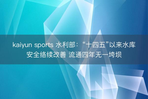 kaiyun sports 水利部：“十四五”以来水库安全络续改善 流通四年无一垮坝