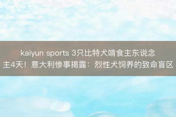 kaiyun sports 3只比特犬啃食主东说念主4天！意大利惨事揭露：烈性犬饲养的致命盲区