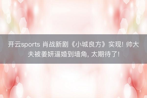 开云sports 肖战新剧《小城良方》实现! 帅大夫被姜妍逼婚到墙角, 太期待了!