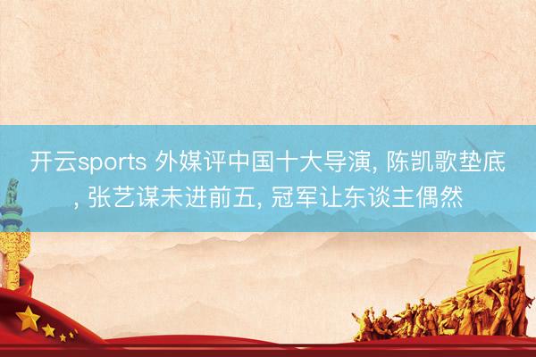 开云sports 外媒评中国十大导演, 陈凯歌垫底, 张艺谋未进前五, 冠军让东谈主偶然