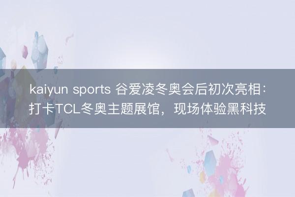kaiyun sports 谷爱凌冬奥会后初次亮相:打卡TCL冬奥主题展馆,现场体验黑科技