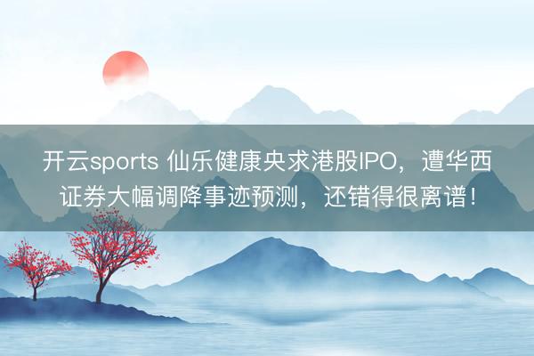 开云sports 仙乐健康央求港股IPO,遭华西证券大幅调降事迹预测,还错得很离谱!