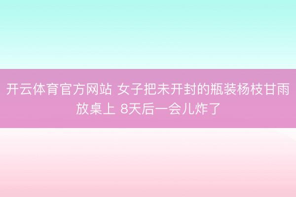 开云体育官方网站 女子把未开封的瓶装杨枝甘雨放桌上 8天后一会儿炸了