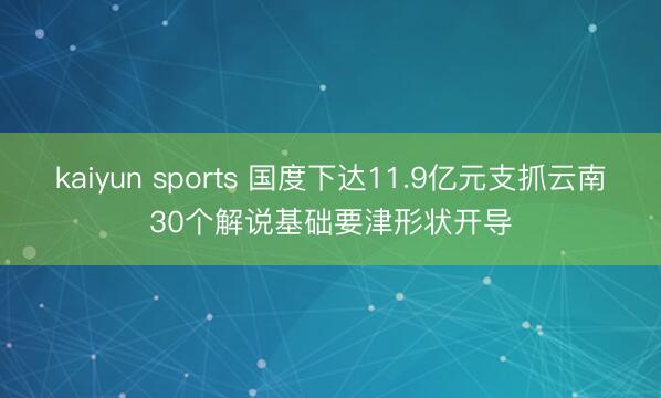 kaiyun sports 国度下达11.9亿元支抓云南30个解说基础要津形状开导