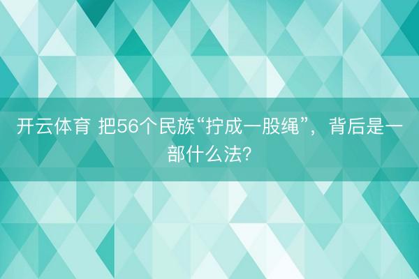 开云体育 把56个民族“拧成一股绳”,背后是一部什么法?