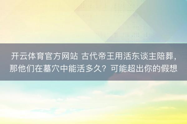 开云体育官方网站 古代帝王用活东谈主陪葬,那他们在墓穴中能活多久?可能超出你的假想