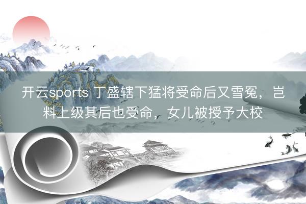 开云sports 丁盛辖下猛将受命后又雪冤，岂料上级其后也受命，女儿被授予大校