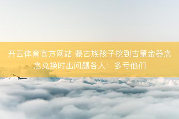 开云体育官方网站 蒙古族孩子挖到古董金器念念兑换时出问题各人:多亏他们
