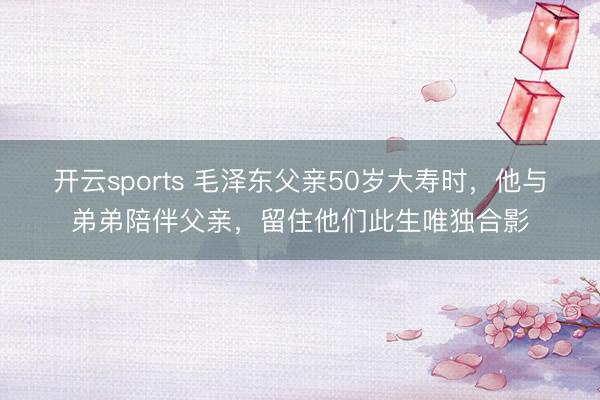 开云sports 毛泽东父亲50岁大寿时,他与弟弟陪伴父亲,留住他们此生唯独合影