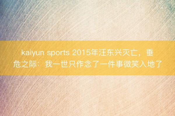 kaiyun sports 2015年汪东兴灭亡,垂危之际:我一世只作念了一件事微笑入地了