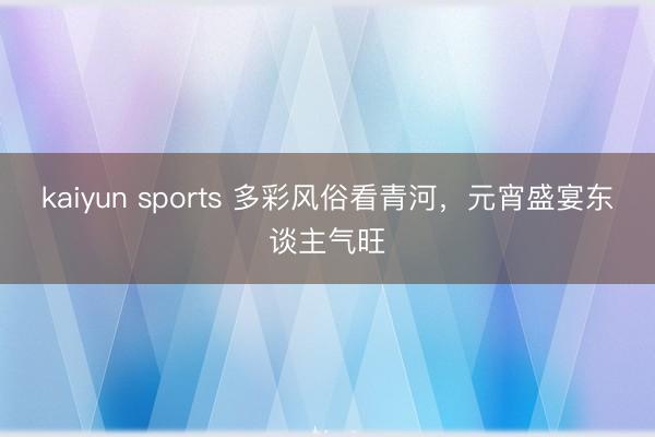 kaiyun sports 多彩风俗看青河,元宵盛宴东谈主气旺