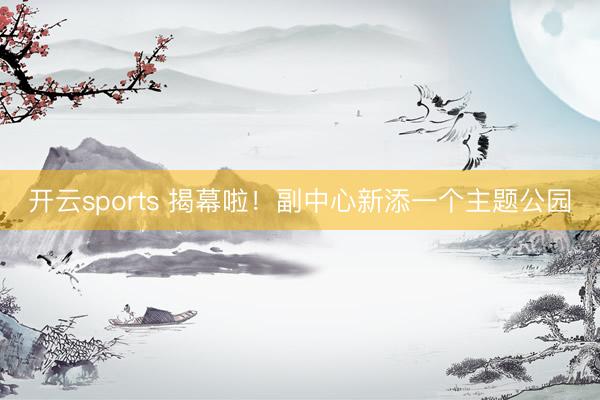 开云sports 揭幕啦！副中心新添一个主题公园