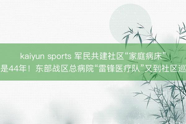 kaiyun sports 军民共建社区“家庭病床”还是44年!东部战区总病院“雷锋医疗队”又到社区巡诊